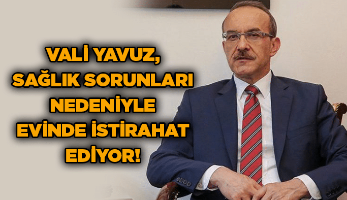 Vali Yavuz, sağlık sorunları nedeniyle evinde istirahat ediyor!