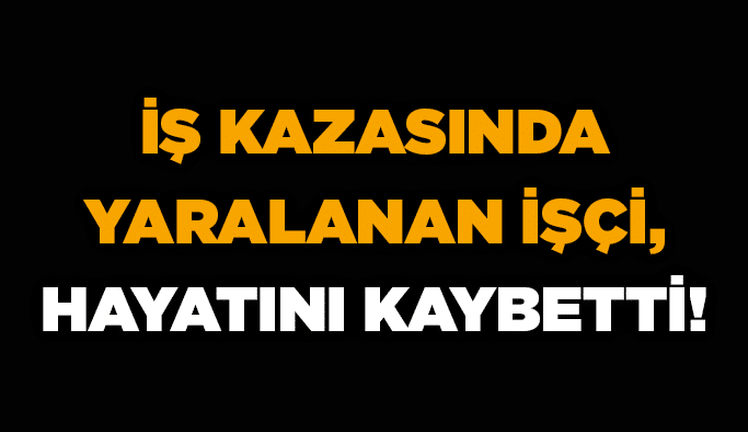 İş kazasında yaralanan işçi, hayatını kaybetti!
