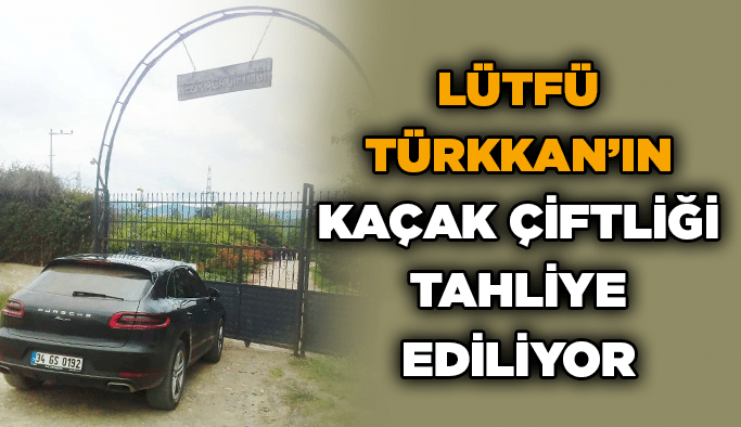 Lütfü Türkkan’ın kaçak çiftliği tahliye ediliyor