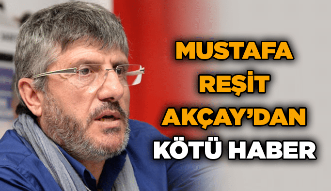 Mustafa Reşit Akçay’dan kötü haber