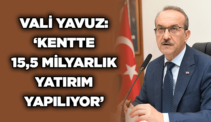 Vali Yavuz: ‘Kentte 15,5 milyarlık yatırım yapılıyor’