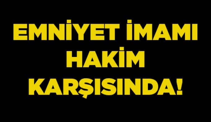 Emniyet İmamı hakim karşısında!