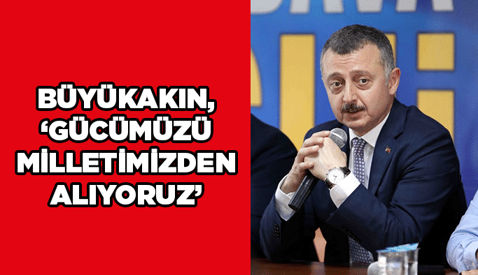 Büyükakın, ''Gücümüzü milletimizden alıyoruz''