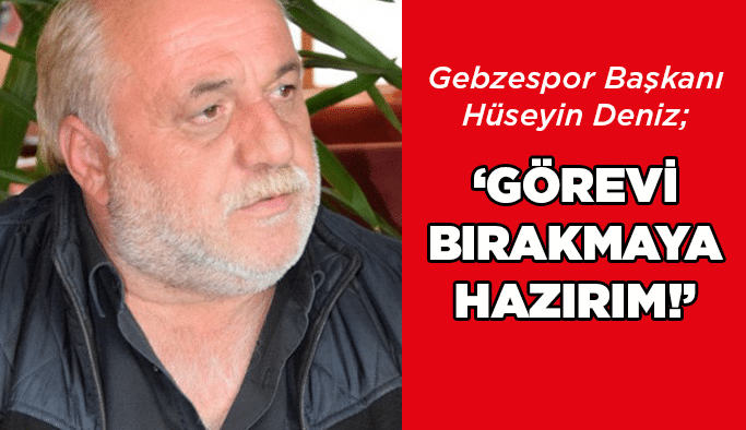 Deniz, “Görevi bırakmaya hazırım!”