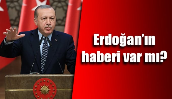 Erdoğan’ın haberi var mı?