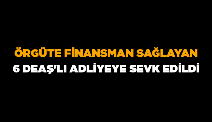 Örgüte finansman sağlayan 6 DEAŞ’lı adliyeye sevk edildi
